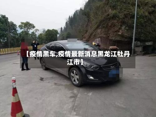 【疫情黑车,疫情最新消息黑龙江牡丹江市】-第3张图片