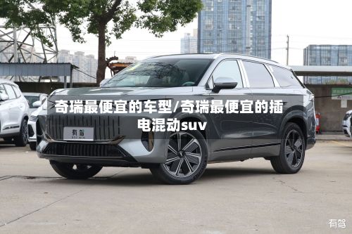 奇瑞最便宜的车型/奇瑞最便宜的插电混动suv-第2张图片