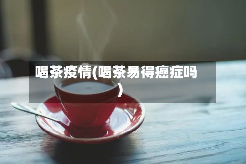 喝茶疫情(喝茶易得癌症吗)