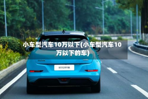 小车型汽车10万以下(小车型汽车10万以下的车)-第2张图片