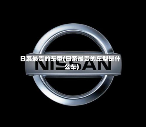 日系最贵的车型(日系最贵的车型是什么车)