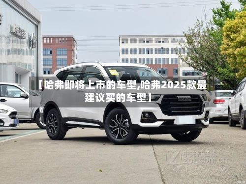 【哈弗即将上市的车型,哈弗2025款最建议买的车型】