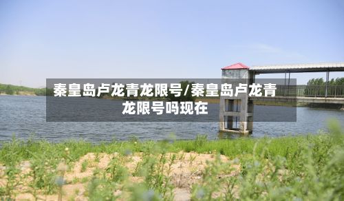 秦皇岛卢龙青龙限号/秦皇岛卢龙青龙限号吗现在-第2张图片