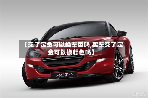 【交了定金可以换车型吗,买车交了定金可以换颜色吗】-第2张图片