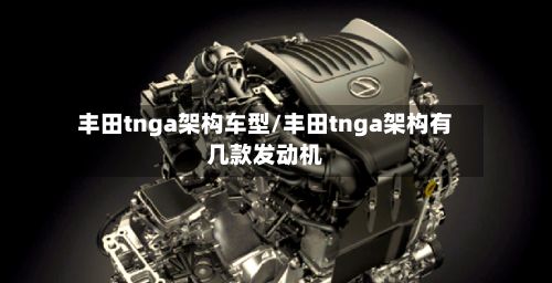 丰田tnga架构车型/丰田tnga架构有几款发动机