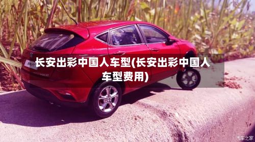 长安出彩中国人车型(长安出彩中国人车型费用)